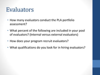 Evaluators
• How many evaluators conduct the PLA portfolio
assessment?
• What percent of the following are included in your pool
of evaluators? (Internal versus external evaluators)
• How does your program recruit evaluators?
• What qualifications do you look for in hiring evaluators?
 