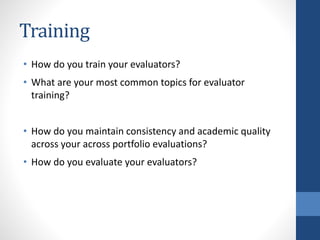 Training
• How do you train your evaluators?
• What are your most common topics for evaluator
training?
• How do you maintain consistency and academic quality
across your across portfolio evaluations?
• How do you evaluate your evaluators?
 