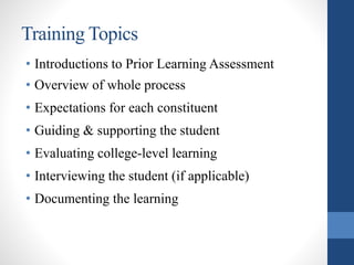 Training Topics
• Introductions to Prior Learning Assessment
• Overview of whole process
• Expectations for each constituent
• Guiding & supporting the student
• Evaluating college-level learning
• Interviewing the student (if applicable)
• Documenting the learning
 
