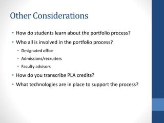 Other Considerations
• How do students learn about the portfolio process?
• Who all is involved in the portfolio process?
• Designated office
• Admissions/recruiters
• Faculty advisors
• How do you transcribe PLA credits?
• What technologies are in place to support the process?
 