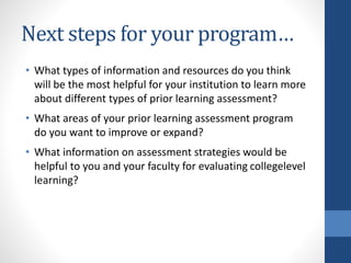 Next steps for your program…
• What types of information and resources do you think
will be the most helpful for your institution to learn more
about different types of prior learning assessment?
• What areas of your prior learning assessment program
do you want to improve or expand?
• What information on assessment strategies would be
helpful to you and your faculty for evaluating collegelevel
learning?
 