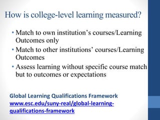 How is college-level learning measured?
• Match to own institution’s courses/Learning
Outcomes only
• Match to other institutions’ courses/Learning
Outcomes
• Assess learning without specific course match
but to outcomes or expectations
Global Learning Qualifications Framework
www.esc.edu/suny-real/global-learning-
qualifications-framework
 