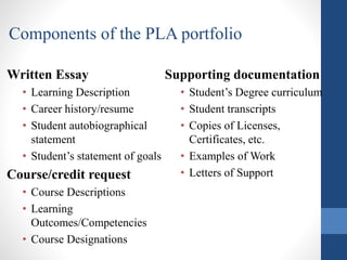 Written Essay
• Learning Description
• Career history/resume
• Student autobiographical
statement
• Student’s statement of goals
Course/credit request
• Course Descriptions
• Learning
Outcomes/Competencies
• Course Designations
Supporting documentation
• Student’s Degree curriculum
• Student transcripts
• Copies of Licenses,
Certificates, etc.
• Examples of Work
• Letters of Support
Components of the PLA portfolio
 