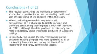 Conclusions (1 of 2)
 The results suggest that the individual programme of
studies had a positive impact on the reading, maths and
self-efficacy views of the children within the study.
 When conducting research in any naturalistic
environment, it is a challenge to isolate variable and
therefore establishing their impacts is not clear (Kamil et
al., 2011), although the data produced in this study are
more ecologically sound than those produced in laboratory
settings.
 In this study, the impact the intervention had on the
children’s reading progress was more apparent as all of
the reading took place was during the times of the
intervention and rarely during other lessons.
 