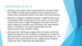 Conclusions (2 of 2)
 Similarly, the maths tests conducted also revealed that
the children made good progress when comparing the
initial tests completed before and after the intervention.
 However, trying to establish impact is significantly more
challenging when analysing the test scores as the maths
lessons that were taught throughout the year involved
many aspects of number and therefore the intervention
alone is unlikely to be solely responsible for the
improvement that children made.
 Although the individual programmes of study cannot be
solely attributed to the children’s progress as a result of
the naturalistic environment the study took place in, it is
likely to have contributed to the progress the children
made and their improved self-perception.
 