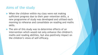 Aims of the study
 When the children within my class were not making
sufficient progress due to their poor retention skills, a
new programme of study was developed and utilised each
morning to rehearse and consolidate on reading and maths
skills.
 The aim of this study was to determine effects of an
intervention which would not only enhance the children’s
maths and reading abilities, but also positively impact on
the children’s views of self-efficacy.
 
