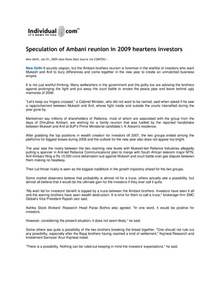 Speculation of Ambani reunion in 2009 heartens investors
New Delhi, Jan 01, 2009 (Asia Pulse Data Source via COMTEX) --


New Delhi It sounds utopian, but the Ambani brothers reunion is foremost in the wishlist of investors who want
Mukesh and Anil to bury differences and come together in the new year to create an unmatched business
empire.

It is not just wishful thinking. Many wellwishers in the government and the polity too are advising the brothers
against prolonging the fight and put away the court battle to smoke the peace pipe and leave behind ugly
memories of 2008.

quot;Let's keep our fingers crossed,quot; a Cabinet Minister, who did not want to be named, said when asked if he saw
a rapprochement between Mukesh and Anil, whose fight inside and outside the courts intensified during the
year gone by.

Marketmen say millions of shareholders of Reliance, most of whom are associated with the group from the
days of Dhirubhai Ambani, are wishing for a family reunion that was fuelled by the reported handshake
between Mukesh and Anil at BJP's Prime Ministerial candidate L K Advani's residence.

After grabbing the top positions in wealth creation for investors till 2007, the two groups ended among the
platforms for biggest losses during 2008 and the outlook for the new year also does not appear too bright.

The year saw the rivalry between the two reaching new levels with Mukesh-led Reliance Industries allegedly
putting a spanner in Anil-led Reliance Communications' plan to merge with South African telecom major MTN,
Anil Ambani filing a Rs 10,000 crore defamation suit against Mukesh and court battle over gas dispute between
them making no headway.

Their cut-throat rivalry is seen as the biggest roadblock in the growth trajectory ahead for the two groups.

Some market observers believe that probability is almost nil for a truce, others actually see a possibility, but
almost all believe that it would be the ultimate gain for the investors if they ever call it quits.

quot;My wish list for investors' benefit is topped by a truce between the Ambani brothers. Investors have seen it all
and the warring brothers have seen wealth destruction. It is time for them to call a truce,quot; brokerage firm SMC
Global's Vice President Rajesh Jain said.

Ashika Stock Brokers' Research Head Paras Bothra also agreed. quot;In one word, it would be positive for
investors.

However, considering the present situation, it does not seem likely,quot; he said.

Some others see quite a possibility of the two brothers breaking the bread together. quot;One should not rule out
any possibility, especially after the Bajaj brothers having reached a kind of settlement,quot; Kejriwal Research and
Investment Services' Arun Kejriwal noted.

quot;There is a possibility. Nothing can be ruled out keeping in mind the investors' expectations,quot; he said.
 