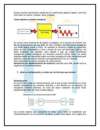 Existen muchos mecanismos usados para la codificación digital a digital, entre los
más útiles se citarán: unipolar, polar y bipolar.
Datos digitales a señales analógicas
Se conoce como modulación de digital a analógico, es el proceso de cambiar una
de las características de una señal de base analógica en información basada en
una señal digital (ceros y unos). Un ejemplo lo tenemos cuando se transmiten
datos de una computadora a otra a través de una red telefónica pública, los
datos originales son digitales, pero debido a que los cables telefónicos
transportan señales analógicas, es necesario convertir dichos datos. Los datos
digitales deben ser modulados sobre una señal analógica ha sido manipulada para
aparecer como dos valores distintos correspondientes al 0 y al 1 binario.
Esta modulación se puede conseguir de varias formas:
Modulación por desplazamiento de amplitud conocida como ASK, donde varía la
amplitud de la señal portadora
7. ¿Qué es multiplexación y cuáles son las técnicas que existen?
Multiplexación
Es una técnica usada en comunicaciones, por la que se hace convivir en un canal
señales procedentes de emisores distintos y con destino en un conjunto de
receptores también distintos. Se trata de hacer compartir un canal físico
estableciendo sobre él varios canales lógicos.
Los canales lógicos que comparten el único canal físico se establecen por
multicanalización en la frecuencia, es decir, a cada canal lógico, se le asigna una
 