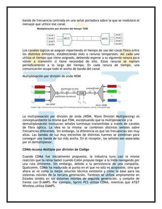 banda de frecuencia centrada en una señal portadora sobre la que se modulará el
mensaje que utilice ese canal.
Los canales lógicos se asignan repartiendo el tiempo de uso del canal físico entre
los distintos emisores, estableciendo slots o ranuras temporales. Así cada uno
utiliza el tiempo que tiene asignado, debiendo esperar a su siguiente ranura para
volver a transmitir si tiene necesidad de ello. Estas ranuras se repiten
periódicamente a lo largo del tiempo. En cada ranura de tiempo, una
comunicación ocupa todo el ancho de banda del canal.
Multiplexación por división de onda WDM
La multiplexación por división de onda (WDM, Wave División Multiplexing) es
conceptualmente la misma que FDM, exceptuando que la multiplexación y la
demultiplexación involucran señales luminosas transmitidas a través de canales
de fibra óptica. La idea es la misma: se combinan distintas señales sobre
frecuencias diferentes. Sin embargo, la diferencia es que las frecuencias son muy
altas. Las bandas de luz muy estrechas de distintas fuentes se combinan para
conseguir una banda de luz más ancha. En el receptor, las señales son separadas
por el demultiplexor.
CDMA-Acceso Múltiple por división de Código
Cuando CDMA fue inicialmente propuesto, la industria tuvo casi la misma
reacción que la reina Isabel cuando Colón propuso llegar a la India navegando por
una ruta diferente. Sin embargo, debido a la persistencia de una compañía,
Qualcomm, CDMA ha madurado al punto en el que no sólo es aceptable, sino que
ahora se ve como la mejor solución técnica existente y como la base para los
sistemas móviles de la tercera generación. Tambien se utiliza ampliamente en
Estados Unidos en los sistemas móviles de segunda generación, y compite de
frente con D-AMPS. Por ejemplo, Sprint PCS utiliza CDMA, mientras que AT&T
Wireless utiliza DAMPS.
 
