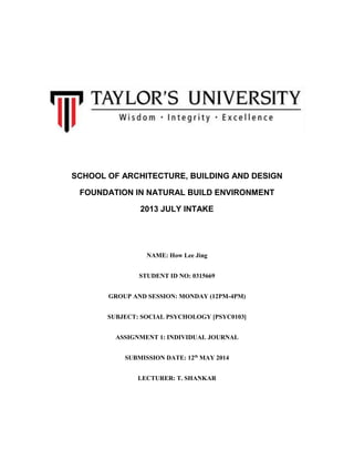 SCHOOL OF ARCHITECTURE, BUILDING AND DESIGN
FOUNDATION IN NATURAL BUILD ENVIRONMENT
2013 JULY INTAKE
NAME: How Lee Jing
STUDENT ID NO: 0315669
GROUP AND SESSION: MONDAY (12PM-4PM)
SUBJECT: SOCIAL PSYCHOLOGY [PSYC0103]
ASSIGNMENT 1: INDIVIDUAL JOURNAL
SUBMISSION DATE: 12th
MAY 2014
LECTURER: T. SHANKAR
 