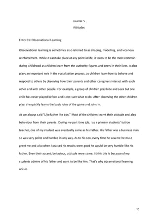 10
Journal 5
Attitudes
Entry 01: Observational Learning
Observational learning is sometimes also referred to as shaping, modelling, and vicarious
reinforcement. While it can take place at any point in life, it tends to be the most common
during childhood as children learn from the authority figures and peers in their lives. It also
plays an important role in the socialization process, as children learn how to behave and
respond to others by observing how their parents and other caregivers interact with each
other and with other people. For example, a group of children play hide and seek but one
child has never played before and is not sure what to do. After observing the other children
play, she quickly learns the basic rules of the game and joins in.
As we always said “Like father like son.” Most of the children learnt their attitude and also
behaviour from their parents. During my part time job, I as a primary students’ tuition
teacher, one of my student was eventually same as his father. His father was a business man
so was very polite and humble in any way. As to his son, every time he saw me he must
greet me and also when I praised his results were good he would be very humble like his
father. Even their accent, behaviour, attitude were same. I think this is because of my
students admire of his father and want to be like him. That’s why observational learning
occurs.
 