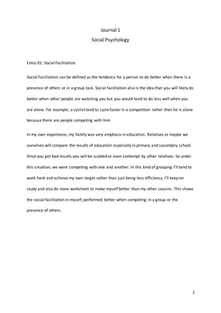 2
Journal 1
Social Psychology
Entry 01: Social Facilitation
Social Facilitation can be defined as the tendency for a person to do better when there is a
presence of others or in a group task. Social facilitation also is the idea that you will likely do
better when other people are watching you but you would tend to do less well when you
are alone. For example, a cyclist tend to cycle faster in a competition rather than he is alone
because there are people competing with him.
In my own experience, my family was very emphasis in education. Relatives or maybe we
ourselves will compare the results of education especially in primary and secondary school.
Once you get bad results you will be scolded or even contempt by other relatives. So under
this situation, we were competing with one and another. In this kind of grouping I’ll tend to
work hard and achieve my own target rather than just being less efficiency. I’ll keep on
study and also do more worksheet to make myself better than my other cousins. This shows
the social facilitation in myself, performed better when competing in a group or the
presence of others.
 