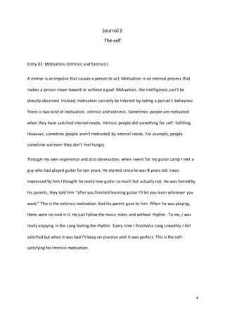 4
Journal 2
The self
Entry 01: Motivation (Intrinsic and Extrinsic)
A motive is an impulse that causes a person to act. Motivation is an internal process that
makes a person move toward or achieve a goal. Motivation, like intelligence, can’t be
directly observed. Instead, motivation can only be inferred by noting a person’s behaviour.
There is two kind of motivation, intrinsic and extrinsic. Sometimes people are motivated
when they have satisfied internal needs. Intrinsic people did something for self- fulfilling.
However, sometime people aren’t motivated by internal needs. For example, people
sometime eat even they don’t feel hungry.
Through my own experience and also observation, when I went for my guitar camp I met a
guy who had played guitar for ten years. He started since he was 8 years old. I was
impressed by him I thought he really love guitar so much but actually not. He was forced by
his parents, they told him “after you finished learning guitar I’ll let you learn whatever you
want.” This is the extrinsic motivation that his parent gave to him. When he was playing,
there were no soul in it. He just follow the music notes and without rhythm. To me, I was
really enjoying in the song feeling the rhythm. Every time I finished a song smoothly I felt
satisfied but when it was bad I’ll keep on practise until it was perfect. This is the self-
satisfying for intrinsic motivation.
 