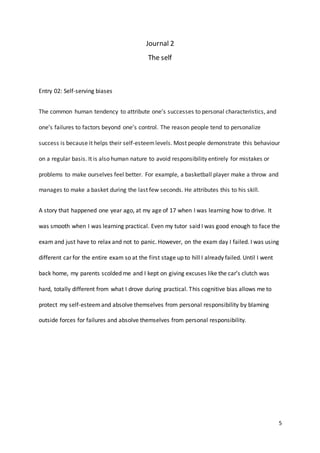 5
Journal 2
The self
Entry 02: Self-serving biases
The common human tendency to attribute one’s successes to personal characteristics, and
one’s failures to factors beyond one’s control. The reason people tend to personalize
success is because it helps their self-esteemlevels. Most people demonstrate this behaviour
on a regular basis. It is also human nature to avoid responsibility entirely for mistakes or
problems to make ourselves feel better. For example, a basketball player make a throw and
manages to make a basket during the last few seconds. He attributes this to his skill.
A story that happened one year ago, at my age of 17 when I was learning how to drive. It
was smooth when I was learning practical. Even my tutor said I was good enough to face the
exam and just have to relax and not to panic. However, on the exam day I failed. I was using
different car for the entire exam so at the first stage up to hill I already failed. Until I went
back home, my parents scolded me and I kept on giving excuses like the car’s clutch was
hard, totally different from what I drove during practical. This cognitive bias allows me to
protect my self-esteemand absolve themselves from personal responsibility by blaming
outside forces for failures and absolve themselves from personal responsibility.
 