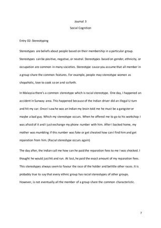 7
Journal 3
Social Cognition
Entry 02: Stereotyping
Stereotypes are beliefs about people based on their membership in a particular group.
Stereotypes can be positive, negative, or neutral. Stereotypes based on gender, ethnicity, or
occupation are common in many societies. Stereotype cause you assume that all member in
a group share the common features. For example, people may stereotype women as
shopaholic, love to cook so on and so forth.
In Malaysia there’s a common stereotype which is racial stereotype. One day, I happened an
accident in Sunway area. This happened because of the Indian driver did an illegal U-turn
and hit my car. Once I saw he was an Indian my brain told me he must be a gangster or
maybe a bad guy. Which my stereotype occurs. When he offered me to go to his workshop I
was afraid of it and I just exchange my phone number with him. After I backed home, my
mother was mumbling if this number was fake or get cheated how can I find him and get
reparation from him. (Racial stereotype occurs again)
The day after, the Indian call me how can he paid the reparation fees to me I was shocked. I
thought he would just hit and run. At last, he paid the exact amount of my reparation fees.
This stereotypes always seemto favour the race of the holder and belittle other races. It is
probably true to say that every ethnic group has racial stereotypes of other groups.
However, is not eventually all the member of a group share the common characteristic.
 