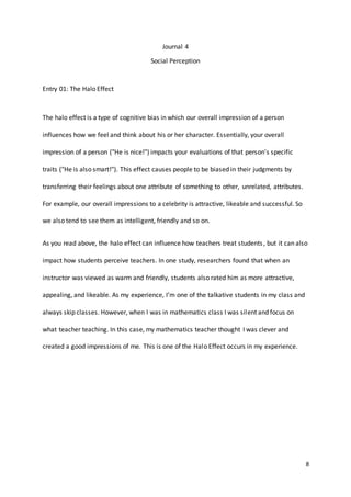 8
Journal 4
Social Perception
Entry 01: The Halo Effect
The halo effect is a type of cognitive bias in which our overall impression of a person
influences how we feel and think about his or her character. Essentially, your overall
impression of a person ("He is nice!") impacts your evaluations of that person's specific
traits ("He is also smart!"). This effect causes people to be biased in their judgments by
transferring their feelings about one attribute of something to other, unrelated, attributes.
For example, our overall impressions to a celebrity is attractive, likeable and successful. So
we also tend to see them as intelligent, friendly and so on.
As you read above, the halo effect can influence how teachers treat students, but it can also
impact how students perceive teachers. In one study, researchers found that when an
instructor was viewed as warm and friendly, students also rated him as more attractive,
appealing, and likeable. As my experience, I’m one of the talkative students in my class and
always skip classes. However, when I was in mathematics class I was silent and focus on
what teacher teaching. In this case, my mathematics teacher thought I was clever and
created a good impressions of me. This is one of the Halo Effect occurs in my experience.
 