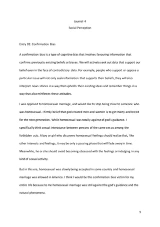 9
Journal 4
Social Perception
Entry 02: Confirmation Bias
A confirmation bias is a type of cognitive bias that involves favouring information that
confirms previously existing beliefs or biases. We will actively seek out data that support our
belief even in the face of contradictory data. For example, people who support or oppose a
particular issue will not only seek information that supports their beliefs, they will also
interpret news stories in a way that upholds their existing ideas and remember things in a
way that also reinforces these attitudes.
I was opposed to homosexual marriage, and would like to stop being close to someone who
was homosexual. I firmly belief that god created men and women is to get marry and breed
for the next generation. While homosexual was totally against of god’s guidance. I
specifically think sexual intercourse between persons of the same sex as among the
forbidden acts. A boy or girl who discovers homosexual feelings should realize that, like
other interests and feelings, it may be only a passing phase that will fade away in time.
Meanwhile, he or she should avoid becoming obsessed with the feelings or indulging in any
kind of sexual activity.
But in this era, homosexual was slowly being accepted in some country and homosexual
marriage was allowed in America. I think I would be this confirmation bias victim for my
entire life because to me homosexual marriage was still against the god’s guidance and the
natural phenomena.
 
