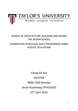 1
SCHOOL OF ARCHITECTURE, BUILDING AND DESIGN
THE DESIGN SCHOOL
FOUNDATION IN NATURAL BUILT ENVIROMENT (FNBE)
AUGUST 2014 INTAKE
Chong Kit Yee
0319748
0900-1100 Monday
Social Psychology [PSYC0103]
27th
April 2015
 
