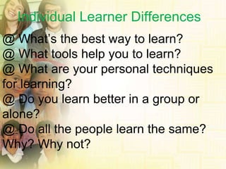 Individual Learner Differences @ What’s the best way to learn? @ What tools help you to learn? @ What are your personal techniques for learning? @ Do you learn better in a group or  alone? @ Do all the people learn the same? Why? Why not? 