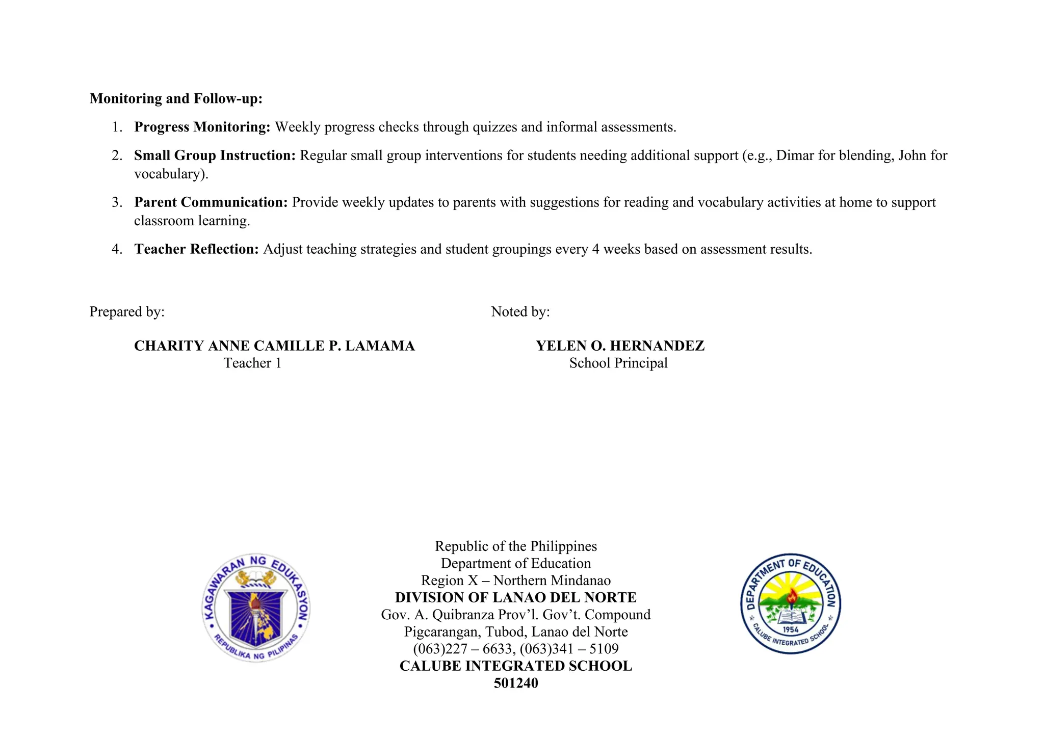 Monitoring and Follow-up:
1. Progress Monitoring: Weekly progress checks through quizzes and informal assessments.
2. Small Group Instruction: Regular small group interventions for students needing additional support (e.g., Dimar for blending, John for
vocabulary).
3. Parent Communication: Provide weekly updates to parents with suggestions for reading and vocabulary activities at home to support
classroom learning.
4. Teacher Reflection: Adjust teaching strategies and student groupings every 4 weeks based on assessment results.
Prepared by: Noted by:
CHARITY ANNE CAMILLE P. LAMAMA YELEN O. HERNANDEZ
Teacher 1 School Principal
Republic of the Philippines
Department of Education
Region X – Northern Mindanao
DIVISION OF LANAO DEL NORTE
Gov. A. Quibranza Prov’l. Gov’t. Compound
Pigcarangan, Tubod, Lanao del Norte
(063)227 – 6633, (063)341 – 5109
CALUBE INTEGRATED SCHOOL
501240
 