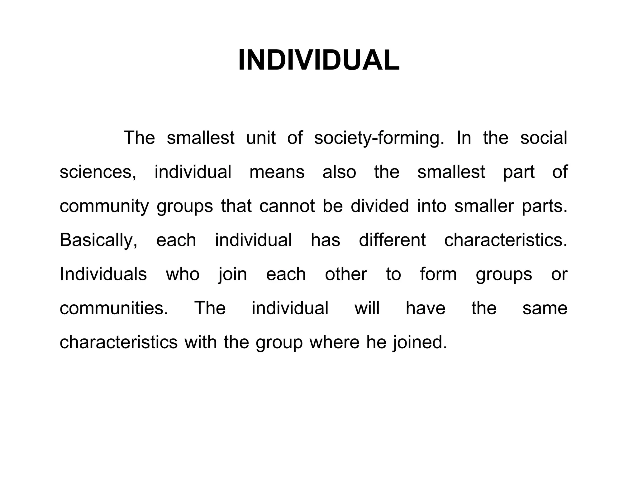 INDIVIDUAL
The smallest unit of society-forming. In the social
sciences, individual means also the smallest part of
community groups that cannot be divided into smaller parts.
Basically, each individual has different characteristics.
Individuals who join each other to form groups or
communities. The individual will have the same
characteristics with the group where he joined.
 