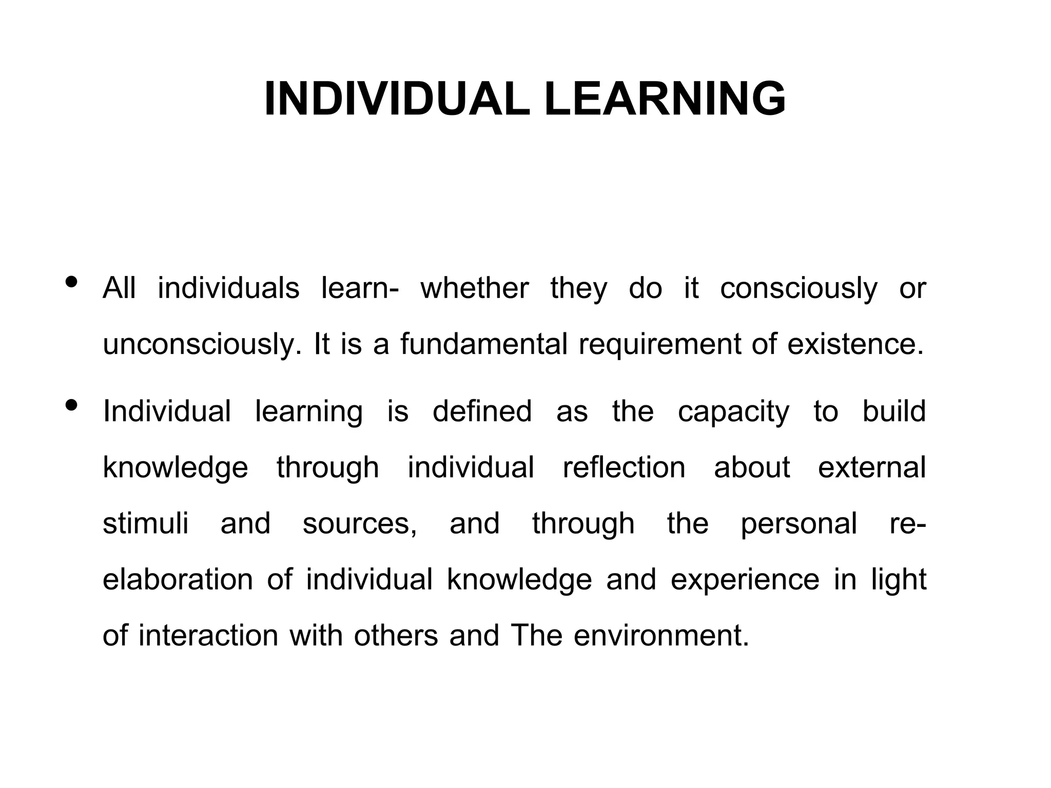 INDIVIDUAL LEARNING
• All individuals learn- whether they do it consciously or
unconsciously. It is a fundamental requirement of existence.
• Individual learning is defined as the capacity to build
knowledge through individual reflection about external
stimuli and sources, and through the personal re-
elaboration of individual knowledge and experience in light
of interaction with others and The environment.
 