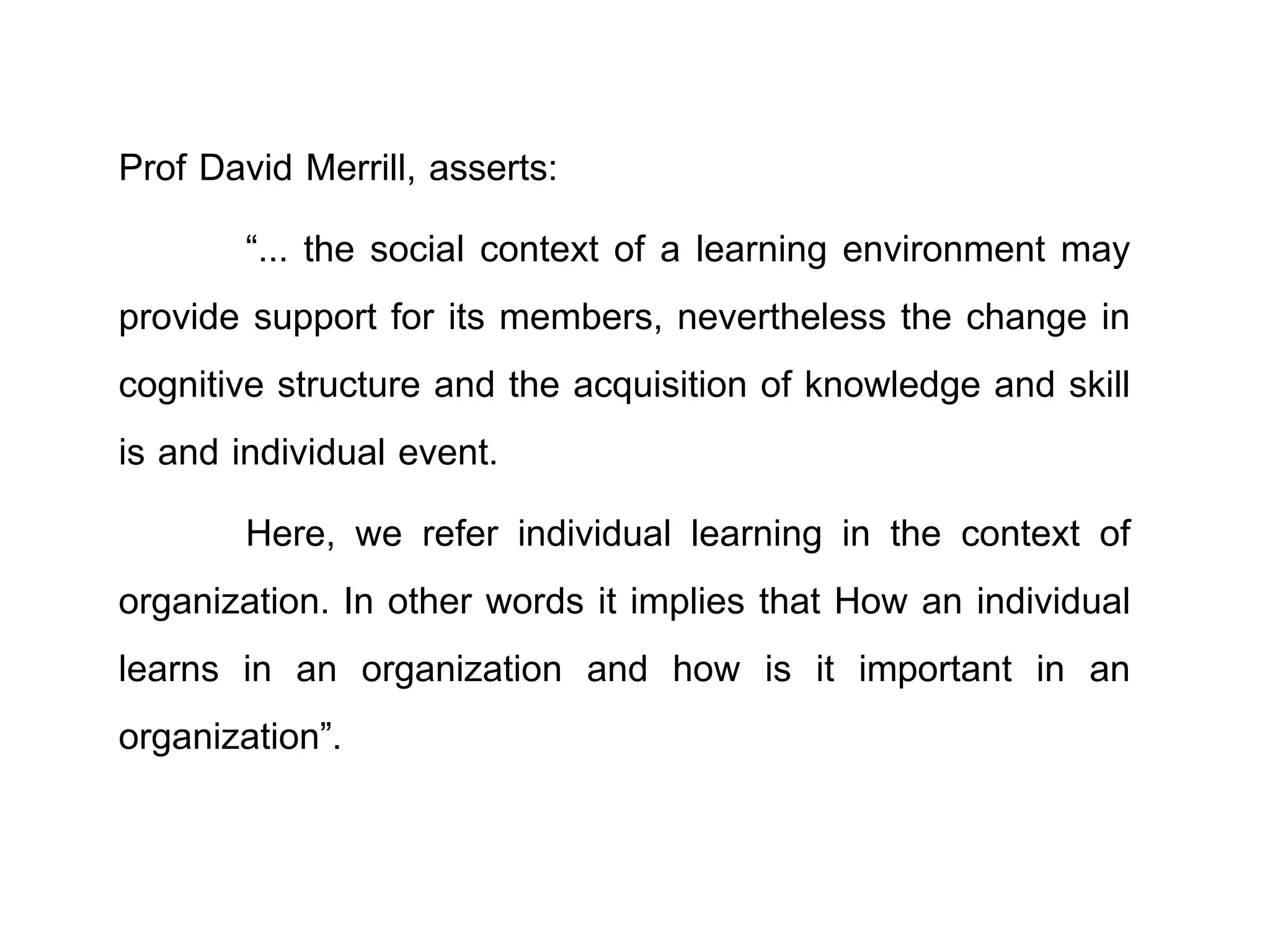 Prof David Merrill, asserts:
“... the social context of a learning environment may
provide support for its members, nevertheless the change in
cognitive structure and the acquisition of knowledge and skill
is and individual event.
Here, we refer individual learning in the context of
organization. In other words it implies that How an individual
learns in an organization and how is it important in an
organization”.
 