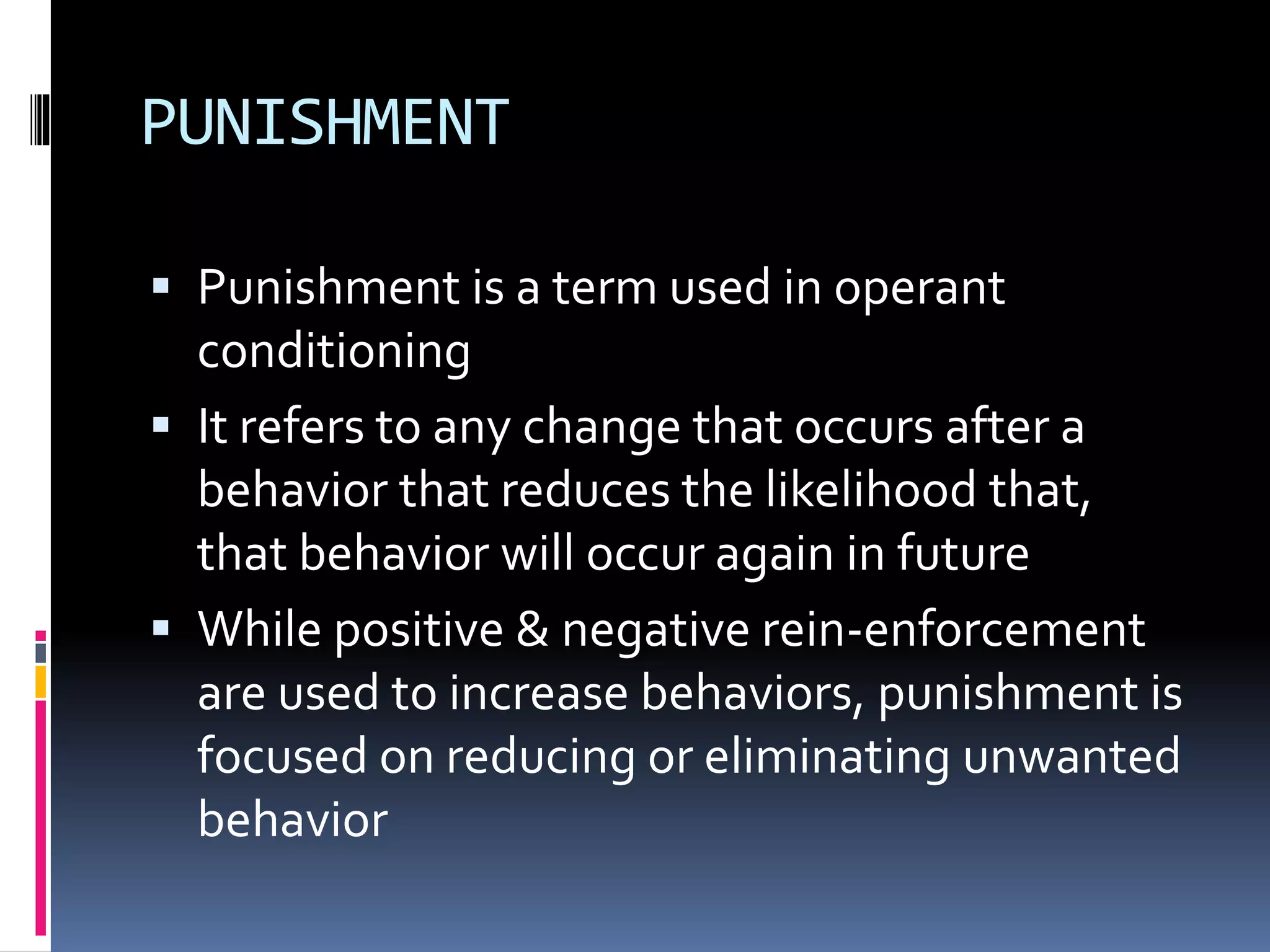 PUNISHMENT 
 Punishment is a term used in operant 
conditioning 
 It refers to any change that occurs after a 
behavior that reduces the likelihood that, 
that behavior will occur again in future 
 While positive & negative rein-enforcement 
are used to increase behaviors, punishment is 
focused on reducing or eliminating unwanted 
behavior 
 