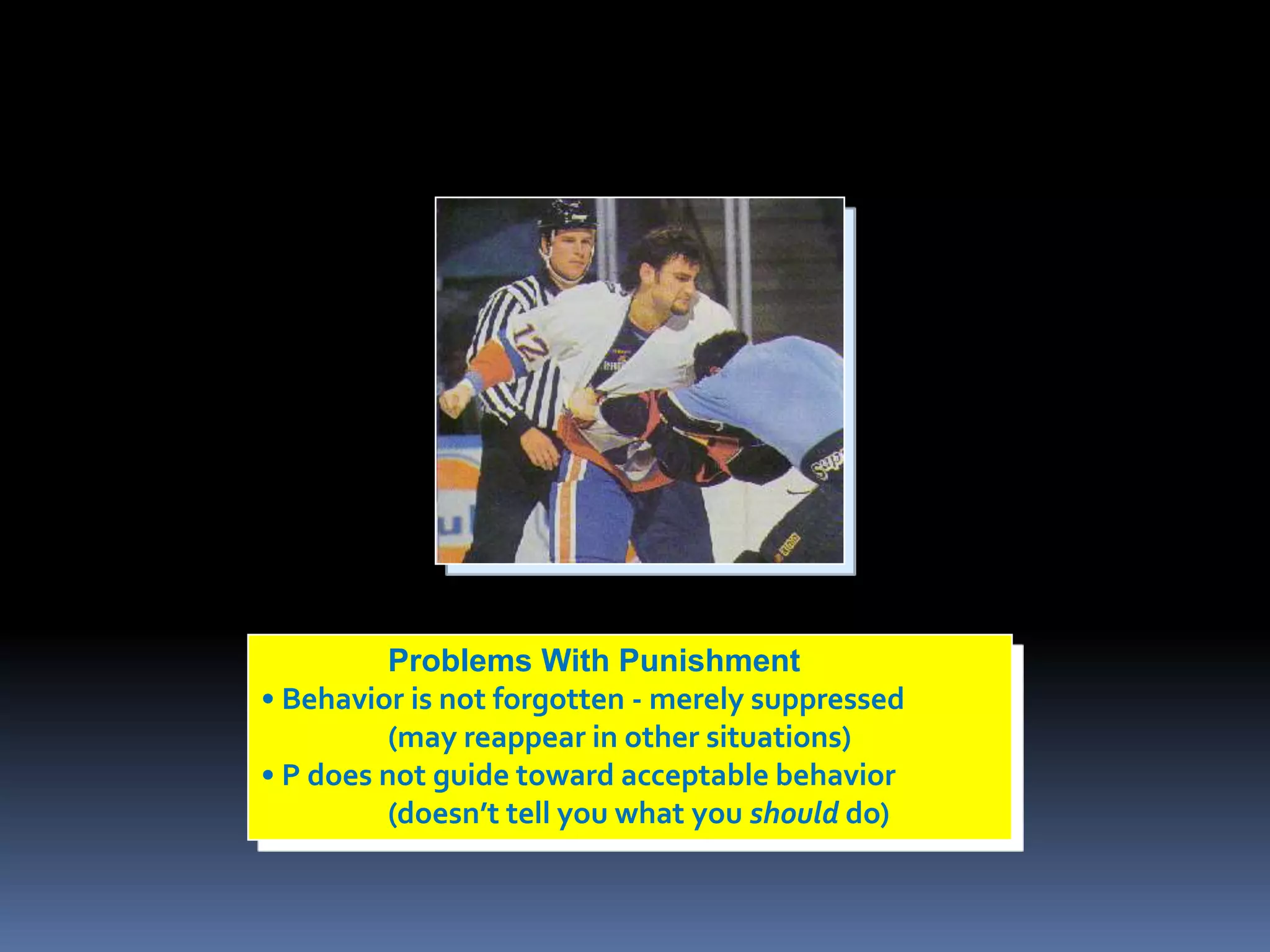 Problems With Punishment 
• Behavior is not forgotten - merely suppressed 
(may reappear in other situations) 
• P does not guide toward acceptable behavior 
(doesn’t tell you what you should do) 
 