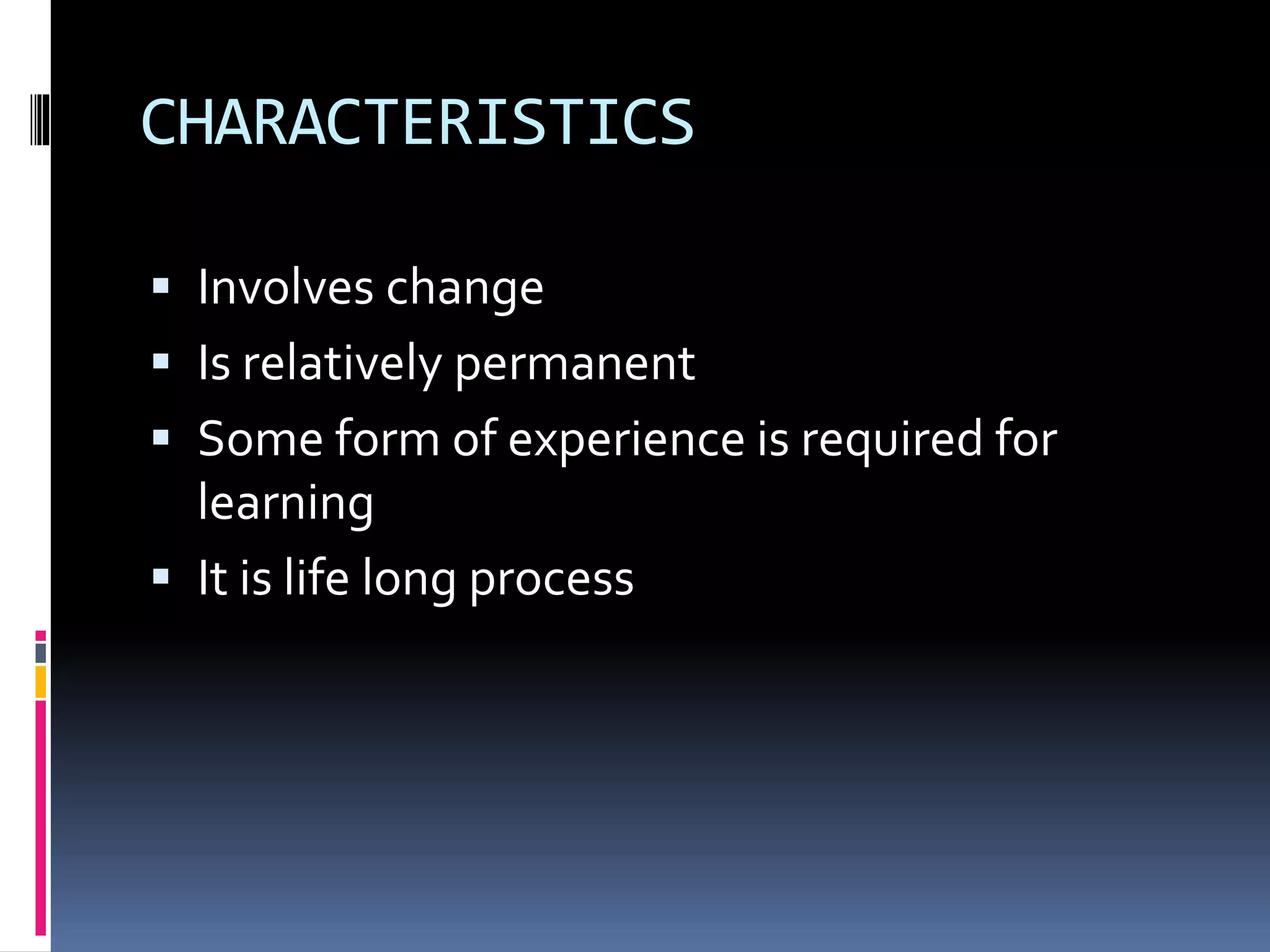 CHARACTERISTICS 
 Involves change 
 Is relatively permanent 
 Some form of experience is required for 
learning 
 It is life long process 
 