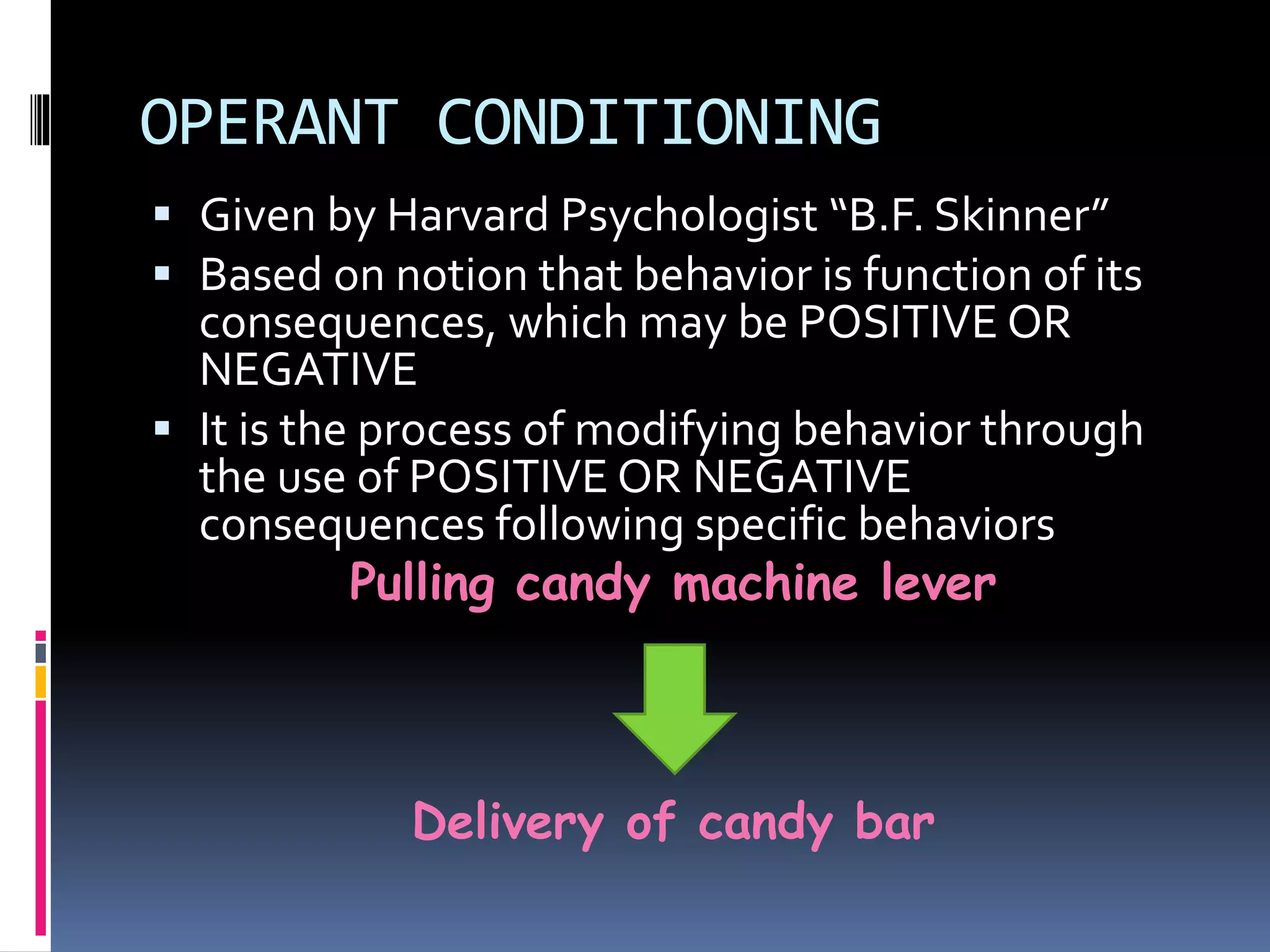 OPERANT CONDITIONING 
 Given by Harvard Psychologist “B.F. Skinner” 
 Based on notion that behavior is function of its 
consequences, which may be POSITIVE OR 
NEGATIVE 
 It is the process of modifying behavior through 
the use of POSITIVE OR NEGATIVE 
consequences following specific behaviors 
Pulling candy machine lever 
Delivery of candy bar 
 