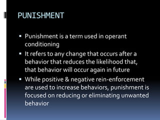 PUNISHMENT 
 Punishment is a term used in operant 
conditioning 
 It refers to any change that occurs after a 
behavior that reduces the likelihood that, 
that behavior will occur again in future 
 While positive & negative rein-enforcement 
are used to increase behaviors, punishment is 
focused on reducing or eliminating unwanted 
behavior 
 