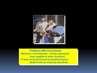 Problems With Punishment 
• Behavior is not forgotten - merely suppressed 
(may reappear in other situations) 
• P does not guide toward acceptable behavior 
(doesn’t tell you what you should do) 
 