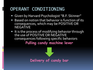OPERANT CONDITIONING 
 Given by Harvard Psychologist “B.F. Skinner” 
 Based on notion that behavior is function of its 
consequences, which may be POSITIVE OR 
NEGATIVE 
 It is the process of modifying behavior through 
the use of POSITIVE OR NEGATIVE 
consequences following specific behaviors 
Pulling candy machine lever 
Delivery of candy bar 
 