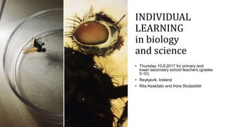 INDIVIDUAL
LEARNING
in biology
and science
• Thursday 10.8.2017 for primary and
lower secondary school teachers (grades
5-10)
• Reykjavik, Iceland
• Rita Keskitalo and Þóra Skúladóttir
 