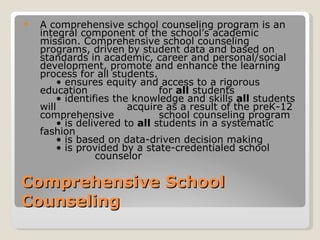    A comprehensive school counseling program is an
    integral component of the school’s academic
    mission. Comprehensive school counseling
    programs, driven by student data and based on
    standards in academic, career and personal/social
    development, promote and enhance the learning
    process for all students.
        • ensures equity and access to a rigorous
    education                  for all students
        • identifies the knowledge and skills all students
    will                acquire as a result of the preK-12
    comprehensive              school counseling program
        • is delivered to all students in a systematic
    fashion
        • is based on data-driven decision making
        • is provided by a state-credentialed school
                 counselor

Comprehensive School
Counseling
 