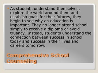    As students understand themselves,
    explore the world around them and
    establish goals for their futures, they
    begin to see why an education is
    important. They no longer attend school
    simply to receive a diploma or avoid
    truancy. Instead, students understand the
    connection between success in school
    today and success in their lives and
    careers tomorrow.

Comprehensive School
Counseling
 