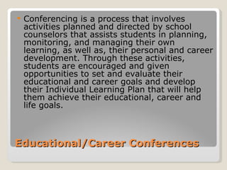    Conferencing is a process that involves
    activities planned and directed by school
    counselors that assists students in planning,
    monitoring, and managing their own
    learning, as well as, their personal and career
    development. Through these activities,
    students are encouraged and given
    opportunities to set and evaluate their
    educational and career goals and develop
    their Individual Learning Plan that will help
    them achieve their educational, career and
    life goals.



Educational/Career Conferences
 