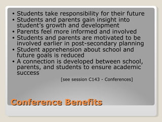 •   Students take responsibility for their future
•   Students and parents gain insight into
    student’s growth and development
•   Parents feel more informed and involved
•   Students and parents are motivated to be
    involved earlier in post-secondary planning
•   Student apprehension about school and
    future goals is reduced
•   A connection is developed between school,
    parents, and students to ensure academic
    success
                   [see session C143 - Conferences]




Conference Benefits
 