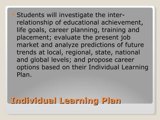    Students will investigate the inter-
    relationship of educational achievement,
    life goals, career planning, training and
    placement; evaluate the present job
    market and analyze predictions of future
    trends at local, regional, state, national
    and global levels; and propose career
    options based on their Individual Learning
    Plan.



Individual Learning Plan
 