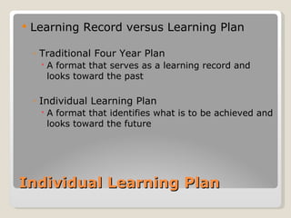    Learning Record versus Learning Plan

    ◦ Traditional Four Year Plan
      A format that serves as a learning record and
       looks toward the past

    ◦ Individual Learning Plan
      A format that identifies what is to be achieved and
       looks toward the future




Individual Learning Plan
 