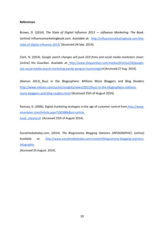 10 
References 
Brown, D. (2014). The State of Digital Influence 2013 — Influence Marketing: The Book. [online] Influencemarketingbook.com. Available at: http://influencemarketingbook.com/the- state-of-digital-influence-2013/ [Accessed 26 Sep. 2014]. 
Clark, N. (2014). Google search changes will push SEO firms and social media marketers closer. [online] the Guardian. Available at: http://www.theguardian.com/media/2014/jul/28/google- seo-social-media-search-marketing-panda-penguin-hummingbird [Accessed 27 Aug. 2014]. 
(Nielson 2012) Buzz in the Blogosphere: Millions More Bloggers and Blog Readers http://www.nielsen.com/us/en/insights/news/2012/buzz-in-the-blogosphere-millions- more-bloggers-and-blog-readers.html (Accessed 25th of August 2014). 
Ramsey, G. (2006). Digital marketing strategies in the age of customer control from http://www. emarketer.com/Article.aspx?1003886&src=article_ 
head_sitesearch (Accessed 25th of August 2014). 
Socialmediatoday.com, (2014). The Blogconomy Blogging Statistics [INFOGRAPHIC]. [online] Available at: http://www.socialmediatoday.com/content/blogconomy-blogging-statistics- infographic 
[Accessed 25 August. 2014]. 
 