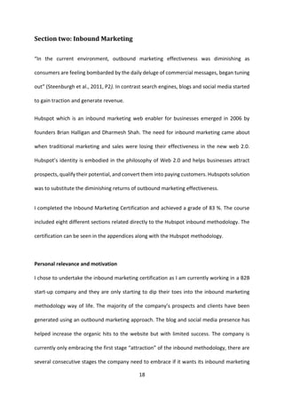 18 
Section two: Inbound Marketing 
“In the current environment, outbound marketing effectiveness was diminishing as consumers are feeling bombarded by the daily deluge of commercial messages, began tuning out” (Steenburgh et al., 2011, P2). In contrast search engines, blogs and social media started to gain traction and generate revenue. 
Hubspot which is an inbound marketing web enabler for businesses emerged in 2006 by founders Brian Halligan and Dharmesh Shah. The need for inbound marketing came about when traditional marketing and sales were losing their effectiveness in the new web 2.0. Hubspot’s identity is embodied in the philosophy of Web 2.0 and helps businesses attract prospects, qualify their potential, and convert them into paying customers. Hubspots solution was to substitute the diminishing returns of outbound marketing effectiveness. 
I completed the Inbound Marketing Certification and achieved a grade of 83 %. The course included eight different sections related directly to the Hubspot inbound methodology. The certification can be seen in the appendices along with the Hubspot methodology. 
Personal relevance and motivation 
I chose to undertake the inbound marketing certification as I am currently working in a B2B start-up company and they are only starting to dip their toes into the inbound marketing methodology way of life. The majority of the company’s prospects and clients have been generated using an outbound marketing approach. The blog and social media presence has helped increase the organic hits to the website but with limited success. The company is currently only embracing the first stage “attraction” of the inbound methodology, there are several consecutive stages the company need to embrace if it wants its inbound marketing  