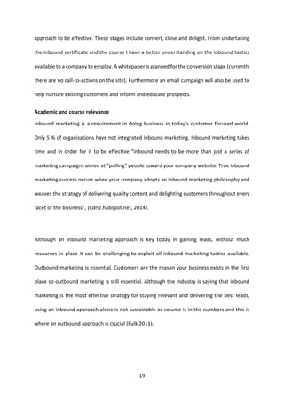 19 
approach to be effective. These stages include convert, close and delight. From undertaking the inbound certificate and the course I have a better understanding on the inbound tactics available to a company to employ. A whitepaper is planned for the conversion stage (currently there are no call-to-actions on the site). Furthermore an email campaign will also be used to help nurture existing customers and inform and educate prospects. 
Academic and course relevance 
Inbound marketing is a requirement in doing business in today’s customer focused world. Only 5 % of organisations have not integrated inbound marketing. Inbound marketing takes time and in order for it to be effective “inbound needs to be more than just a series of marketing campaigns aimed at “pulling” people toward your company website. True inbound marketing success occurs when your company adopts an inbound marketing philosophy and weaves the strategy of delivering quality content and delighting customers throughout every facet of the business”, (Cdn2.hubspot.net, 2014). 
Although an inbound marketing approach is key today in gaining leads, without much resources in place it can be challenging to exploit all inbound marketing tactics available. Outbound marketing is essential. Customers are the reason your business exists in the first place so outbound marketing is still essential. Although the industry is saying that inbound marketing is the most effective strategy for staying relevant and delivering the best leads, using an inbound approach alone is not sustainable as volume is in the numbers and this is where an outbound approach is crucial (Fulk 2011). 
 