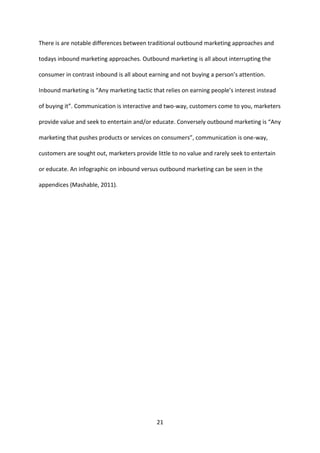 21 
There is are notable differences between traditional outbound marketing approaches and todays inbound marketing approaches. Outbound marketing is all about interrupting the consumer in contrast inbound is all about earning and not buying a person’s attention. Inbound marketing is “Any marketing tactic that relies on earning people’s interest instead of buying it”. Communication is interactive and two-way, customers come to you, marketers provide value and seek to entertain and/or educate. Conversely outbound marketing is “Any marketing that pushes products or services on consumers”, communication is one-way, customers are sought out, marketers provide little to no value and rarely seek to entertain or educate. An infographic on inbound versus outbound marketing can be seen in the appendices (Mashable, 2011). 
 