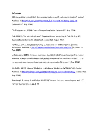 22 
References 
B2B Content Marketing (2012) Benchmarks, Budgets and Trends. Marketing Profs [online] Available at: file:///C:/Users/User/Downloads/B2B_Content_Marketing_2012.pdf [Accessed 29th Aug. 2014]. 
Cdn2.hubspot.net, (2014). State of inbound marketing,[Accessed 29 Aug. 2014]. 
Fulk, M 2011, 'For b-to-b leads, don't forget outbound marketing', B To B, 96, 6, p. 10, Business Source Complete, EBSCOhost, accessed 29 August 2014. 
Hanford, J. (2014). Why Lead Nurturing Makes Sense For B2B Companies. [online] SteamFeed. Available at: http://www.steamfeed.com/lead-nurturing-b2b/ [Accessed 29 Aug. 2014]. 
Linkedin.com, (2014). 5 reasons businesses should listen to their customers online. [online] Available at: https://www.linkedin.com/today/post/article/20140326023436-5852233-5- reasons-businesses-should-listen-to-their-customers-online [Accessed 29 Aug. 2014]. 
Mashable, (2011). Inbound Marketing vs. Outbound Marketing [INFOGRAPHIC]. [online] Available at: http://mashable.com/2011/10/30/inbound-outbound-marketing/ [Accessed 29 Aug. 2014]. 
Steenburgh, T., Avery, J. and Dahod ,N. (2011) ‘Hubspot: inbound marketing and web 2.0’, Harvard business school, pp. 1-22. 
 
