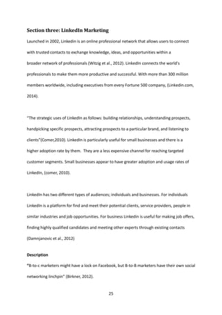 25 
Section three: LinkedIn Marketing 
Launched in 2002, Linkedin is an online professional network that allows users to connect with trusted contacts to exchange knowledge, ideas, and opportunities within a 
broader network of professionals (Witzig et al., 2012). LinkedIn connects the world's professionals to make them more productive and successful. With more than 300 million members worldwide, including executives from every Fortune 500 company, (Linkedin.com, 2014). 
“The strategic uses of LinkedIn as follows: building relationships, understanding prospects, handpicking specific prospects, attracting prospects to a particular brand, and listening to clients”(Comer,2010). LinkedIn is particularly useful for small businesses and there is a higher adoption rate by them. They are a less expensive channel for reaching targeted customer segments. Small businesses appear to have greater adoption and usage rates of LinkedIn, (comer, 2010). 
LinkedIn has two different types of audiences; individuals and businesses. For individuals LinkedIn is a platform for find and meet their potential clients, service providers, people in similar industries and job opportunities. For business Linkedin is useful for making job offers, finding highly qualified candidates and meeting other experts through existing contacts (Damnjanovic et al., 2012) 
Description 
“B-to-c marketers might have a lock on Facebook, but B-to-B marketers have their own social networking linchpin” (Birkner, 2012).  