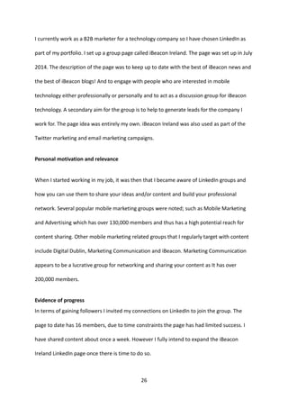 26 
I currently work as a B2B marketer for a technology company so I have chosen LinkedIn as part of my portfolio. I set up a group page called iBeacon Ireland. The page was set up in July 2014. The description of the page was to keep up to date with the best of iBeacon news and the best of iBeacon blogs! And to engage with people who are interested in mobile technology either professionally or personally and to act as a discussion group for iBeacon technology. A secondary aim for the group is to help to generate leads for the company I work for. The page idea was entirely my own. iBeacon Ireland was also used as part of the Twitter marketing and email marketing campaigns. 
Personal motivation and relevance 
When I started working in my job, it was then that I became aware of LinkedIn groups and how you can use them to share your ideas and/or content and build your professional network. Several popular mobile marketing groups were noted; such as Mobile Marketing and Advertising which has over 130,000 members and thus has a high potential reach for content sharing. Other mobile marketing related groups that I regularly target with content include Digital Dublin, Marketing Communication and iBeacon. Marketing Communication appears to be a lucrative group for networking and sharing your content as It has over 200,000 members. 
Evidence of progress 
In terms of gaining followers I invited my connections on LinkedIn to join the group. The page to date has 16 members, due to time constraints the page has had limited success. I have shared content about once a week. However I fully intend to expand the iBeacon Ireland LinkedIn page once there is time to do so.  
