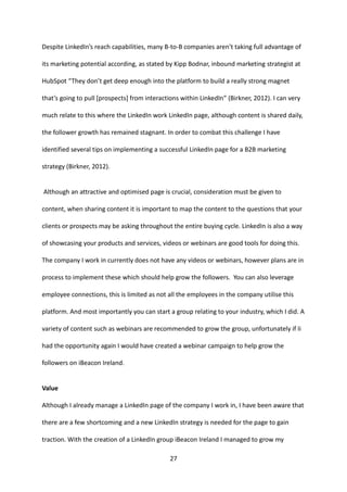 27 
Despite LinkedIn’s reach capabilities, many B-to-B companies aren’t taking full advantage of its marketing potential according, as stated by Kipp Bodnar, inbound marketing strategist at HubSpot “They don’t get deep enough into the platform to build a really strong magnet that’s going to pull [prospects] from interactions within LinkedIn” (Birkner, 2012). I can very much relate to this where the LinkedIn work LinkedIn page, although content is shared daily, the follower growth has remained stagnant. In order to combat this challenge I have identified several tips on implementing a successful LinkedIn page for a B2B marketing strategy (Birkner, 2012). 
Although an attractive and optimised page is crucial, consideration must be given to content, when sharing content it is important to map the content to the questions that your clients or prospects may be asking throughout the entire buying cycle. LinkedIn is also a way of showcasing your products and services, videos or webinars are good tools for doing this. The company I work in currently does not have any videos or webinars, however plans are in process to implement these which should help grow the followers. You can also leverage employee connections, this is limited as not all the employees in the company utilise this platform. And most importantly you can start a group relating to your industry, which I did. A variety of content such as webinars are recommended to grow the group, unfortunately if Ii had the opportunity again I would have created a webinar campaign to help grow the followers on iBeacon Ireland. 
Value 
Although I already manage a LinkedIn page of the company I work in, I have been aware that there are a few shortcoming and a new LinkedIn strategy is needed for the page to gain traction. With the creation of a LinkedIn group iBeacon Ireland I managed to grow my  