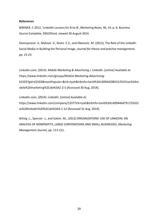 29 
References 
BIRKNER, C 2012, 'LinkedIn Lessons for B-to-B', Marketing News, 46, 14, p. 6, Business Source Complete, EBSCOhost, viewed 30 August 2014. 
Damnjanovic .V., Matovic .V., Kostic .C.S., and Okanovic .M. (2012), The Role of the Linkedln Social Media in Building the Personal Image, Journal for theory and practise management, pp. 15-23. 
Linkedin.com, (2014). Mobile Marketing & Advertising | LinkedIn. [online] Available at: https://www.linkedin.com/groups/Mobile-Marketing-Advertising- 62503?gid=62503&mostPopular=&trk=tyah&trkInfo=tarId%3A1409442883312%2Ctas%3Amobile%20marketing%2Cidx%3A2-2-5 [Accessed 30 Aug. 2014]. 
Linkedin.com, (2014). LinkedIn. [online] Available at: https://www.linkedin.com/company/1337?trk=tyah&trkInfo=tarId%3A1409446479172%2Ctas%3Alinkedin%20%2Cidx%3A4-1-12 [Accessed 31 Aug. 2014]. 
Witzig .L., Spencer .J., and Galvin .M., (2012) ORGANIZATIONS' USE OF LINKEDIN: AN ANALYSIS OF NONPROFITS, LARGE CORPORATIONS AND SMALL BUSINESSES, Marketing Management Journal, pp. 113-121. 
 